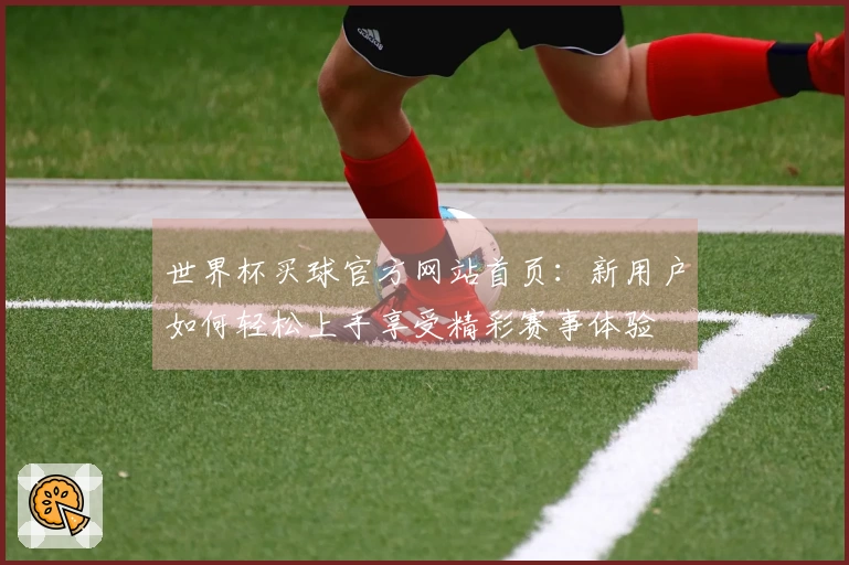 世界杯买球官方网站首页：新用户如何轻松上手享受精彩赛事体验