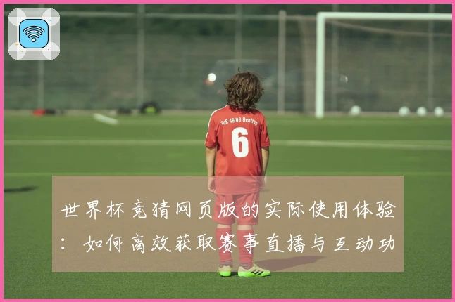 世界杯竞猜网页版的实际使用体验：如何高效获取赛事直播与互动功能